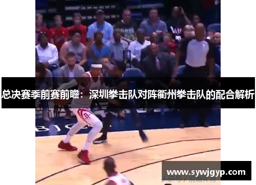 总决赛季前赛前瞻：深圳拳击队对阵衢州拳击队的配合解析