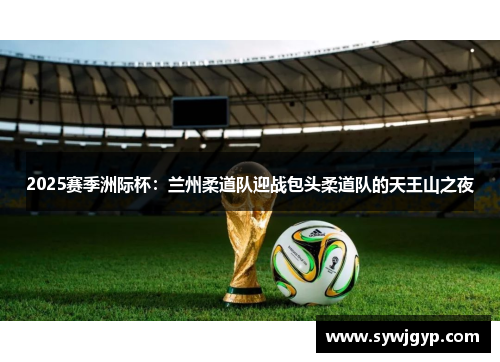 2025赛季洲际杯：兰州柔道队迎战包头柔道队的天王山之夜